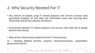 2. Why Security Needed For IT
• The amount of people using IT related products and services increase daily
generating terabytes of new data and information every day. Securing data,
information and privacy become mandatory.
• Connectivity between IT related products and services with daily life of people
become very strong.
• Most of the critical services depend on the IT infrastructure.
Ex – Banking, Medical Services, Aviation, Telecommunication, automobiles,
government and etc.
10PST 32220 - Current Topics In Computer Technology (Lecturer : Mr. Rohana K Amarakoon)
 