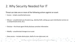 2. Why Security Needed For IT
Threat can take one or more of the following actions against an asset:
• Access – simple unauthorized access
• Misuse – unauthorized use of assets (e.g., identity theft, setting up a porn distribution service on
a compromised server, etc.)
• Disclose – the threat agent illicitly discloses sensitive information
• Modify – unauthorized changes to an asset
• Deny access – includes destruction, theft of a non-data asset, etc
12PST 32220 - Current Topics In Computer Technology (Lecturer : Mr. Rohana K Amarakoon)
 