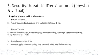 3. Security threats in IT environment (physical
& virtual)
• Physical threats in IT environment
1. Natural Disasters
Ex - Flood, Tsunami, Earthquakes, Fire, pollution, lightning & etc.
2. Human Threats
Ex – Unauthorized access, eavesdropping, shoulder sniffing, Sabotage (destruction of HW),
Computer misuse and etc.
3. Loss of essential services
Ex - Power Supply, Air conditioning, Telecommunication, H/W failure and etc.
13PST 32220 - Current Topics In Computer Technology (Lecturer : Mr. Rohana K Amarakoon)
 