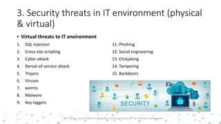3. Security threats in IT environment (physical
& virtual)
• Virtual threats to IT environment
1. SQL injection
2. Cross-site scripting
3. Cyber-attack
4. Denial-of-service attack
5. Trojans
6. Viruses
7. worms
8. Malware
9. Key loggers
14PST 32220 - Current Topics In Computer Technology (Lecturer : Mr. Rohana K Amarakoon)
11. Phishing
12. Social engineering
13. Clickjaking
14. Tampering
15. Backdoors
 