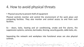 4. How to avoid physical threats
• Physical security to prevent theft of equipment
Physical controls monitor and control the environment of the work place and
computing facilities. They also monitor and control access to and from such
facilities.
Ex - doors, locks, heating and air conditioning, smoke and fire alarms, fire
suppression systems, cameras, barricades, fencing, security guards, cable locks, etc.
Separating the network and workplace into functional areas are also physical
controls.
15PST 32220 - Current Topics In Computer Technology (Lecturer : Mr. Rohana K Amarakoon)
 