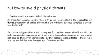 4. How to avoid physical threats
• Physical security to prevent theft of equipment
An important physical control that is frequently overlooked is the separation of
duties. Separation of duties ensures that an individual can not complete a critical
task by himself.
Ex - an employee who submits a request for reimbursement should not also be
able to authorize payment or print the check. An applications programmer should
not also be the server administrator or the database administrator – these roles
and responsibilities must be separated from one another.
16PST 32220 - Current Topics In Computer Technology (Lecturer : Mr. Rohana K Amarakoon)
 