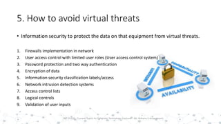 5. How to avoid virtual threats
• Information security to protect the data on that equipment from virtual threats.
1. Firewalls implementation in network
2. User access control with limited user roles (User access control system)
3. Password protection and two way authentication
4. Encryption of data
5. Information security classification labels/access
6. Network intrusion detection systems
7. Access control lists
8. Logical controls
9. Validation of user inputs
17PST 32220 - Current Topics In Computer Technology (Lecturer : Mr. Rohana K Amarakoon)
 