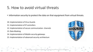 5. How to avoid virtual threats
• Information security to protect the data on that equipment from virtual threats.
10. Implementation of Virus Guards
11. Implementation of IP controllers
12. Implementation of secure communication channels
13. Data Masking
14. Implementation of Mobile security gateways
15. Implementation of advanced security architecture
18PST 32220 - Current Topics In Computer Technology (Lecturer : Mr. Rohana K Amarakoon)
 