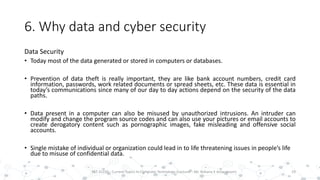 6. Why data and cyber security
Data Security
• Today most of the data generated or stored in computers or databases.
• Prevention of data theft is really important, they are like bank account numbers, credit card
information, passwords, work related documents or spread sheets, etc. These data is essential in
today’s communications since many of our day to day actions depend on the security of the data
paths.
• Data present in a computer can also be misused by unauthorized intrusions. An intruder can
modify and change the program source codes and can also use your pictures or email accounts to
create derogatory content such as pornographic images, fake misleading and offensive social
accounts.
• Single mistake of individual or organization could lead in to life threatening issues in people’s life
due to misuse of confidential data.
19PST 32220 - Current Topics In Computer Technology (Lecturer : Mr. Rohana K Amarakoon)
 
