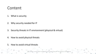 Content
1. What is security
2. Why security needed for IT
3. Security threats in IT environment (physical & virtual)
4. How to avoid physical threats
5. How to avoid virtual threats
2PST 32220 - Current Topics In Computer Technology (Lecturer : Mr. Rohana K Amarakoon)
 