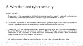 6. Why data and cyber security
Cyber Security
• Today most of the devices connected to internet and have less security protocols implemented.
Make them vulnerable to cyber attacks will loose huge amount of data on them.
• Cyber risk is now firmly at the top of the international agenda as high-profile breaches raise fears
that hack attacks and other security failures could endanger the global economy.
• Cyber crime costs the global economy over US$400 billion per year, according to estimates by the
Center for Strategic and International Studies in 2013. This huge money could use for the
betterment of the customers of those companies affected by cyber crimes if they implement
proper security protocols to prevent such attacks.
• It is really important to have proper mechanism to avoid cyber crimes and protect data.
20PST 32220 - Current Topics In Computer Technology (Lecturer : Mr. Rohana K Amarakoon)
 