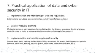 7. Practical application of data and cyber
security in IT
22PST 32220 - Current Topics In Computer Technology (Lecturer : Mr. Rohana K Amarakoon)
1. Implementation and monitoring of laws and regulations.
(International laws, Local governmental law, industry specific laws and etc.)
2. Disaster recovery planning
(A disaster recovery plan is executed immediately after the disaster occurs and details what steps
are to be taken in order to recover critical information technology infrastructure.)
3. Implementation and monitoring physical security
(secure doors, locks, heating and air conditioning, smoke and fire alarms, fire suppression systems,
cameras, barricades, fencing, security guards, cable locks, Separation of duties, etc.)
 