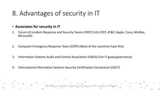 8. Advantages of security in IT
• Associates for security in IT
1. Forum of Incident Response and Security Teams (FIRST) (US-CERT, AT&T, Apple, Cisco, McAfee,
Microsoft)
2. Computer Emergency Response Team (CERT) (Most of the countries have this)
3. Information Systems Audit and Control Association (ISACA) (For IT good governance)
4. International Information Systems Security Certification Consortium ((ISC)²)
25PST 32220 - Current Topics In Computer Technology (Lecturer : Mr. Rohana K Amarakoon)
 