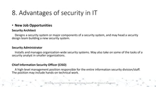 8. Advantages of security in IT
• New Job Opportunities
Security Architect
Designs a security system or major components of a security system, and may head a security
design team building a new security system.
Security Administrator
Installs and manages organization-wide security systems. May also take on some of the tasks of a
security analyst in smaller organizations.
Chief Information Security Officer (CISO)
A high-level management position responsible for the entire information security division/staff.
The position may include hands-on technical work.
27PST 32220 - Current Topics In Computer Technology (Lecturer : Mr. Rohana K Amarakoon)
 