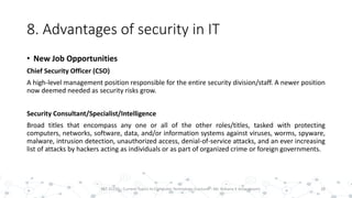 8. Advantages of security in IT
• New Job Opportunities
Chief Security Officer (CSO)
A high-level management position responsible for the entire security division/staff. A newer position
now deemed needed as security risks grow.
Security Consultant/Specialist/Intelligence
Broad titles that encompass any one or all of the other roles/titles, tasked with protecting
computers, networks, software, data, and/or information systems against viruses, worms, spyware,
malware, intrusion detection, unauthorized access, denial-of-service attacks, and an ever increasing
list of attacks by hackers acting as individuals or as part of organized crime or foreign governments.
28PST 32220 - Current Topics In Computer Technology (Lecturer : Mr. Rohana K Amarakoon)
 