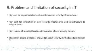 9. Problem and limitation of security in IT
• High cost for implementation and maintenance of security infrastructure.
• High cost for innovation of new security mechanism’s and infrastructure to
mitigate treats.
• High volume of security threats and innovation of new security threats.
• Majority of people are lack of knowledge about security methods and practices in
IT.
29PST 32220 - Current Topics In Computer Technology (Lecturer : Mr. Rohana K Amarakoon)
 