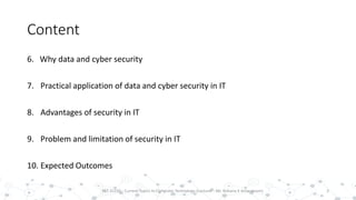Content
6. Why data and cyber security
7. Practical application of data and cyber security in IT
8. Advantages of security in IT
9. Problem and limitation of security in IT
10. Expected Outcomes
3PST 32220 - Current Topics In Computer Technology (Lecturer : Mr. Rohana K Amarakoon)
 