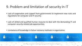9. Problem and limitation of security in IT
• Lack of cooperation and support from governments to implement new rules and
regulations for computer and IT security.
• Lack of skilled and qualified human resource to deal with the demanding IT and
computer security related job opportunities.
• Limitations of knowledge in failure recovery methods in organization.
30PST 32220 - Current Topics In Computer Technology (Lecturer : Mr. Rohana K Amarakoon)
 