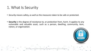 1. What Is Security
• Security means safety, as well as the measures taken to be safe or protected.
• Security is the degree of resistance to, or protection from, harm. It applies to any
vulnerable and valuable asset, such as a person, dwelling, community, item,
nation, or organization.
4PST 32220 - Current Topics In Computer Technology (Lecturer : Mr. Rohana K Amarakoon)
 