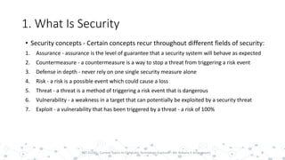 1. What Is Security
• Security concepts - Certain concepts recur throughout different fields of security:
1. Assurance - assurance is the level of guarantee that a security system will behave as expected
2. Countermeasure - a countermeasure is a way to stop a threat from triggering a risk event
3. Defense in depth - never rely on one single security measure alone
4. Risk - a risk is a possible event which could cause a loss
5. Threat - a threat is a method of triggering a risk event that is dangerous
6. Vulnerability - a weakness in a target that can potentially be exploited by a security threat
7. Exploit - a vulnerability that has been triggered by a threat - a risk of 100%
8PST 32220 - Current Topics In Computer Technology (Lecturer : Mr. Rohana K Amarakoon)
 