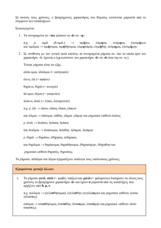 Σε αυτούς τους χρόνους, ο βραχύχρονος χαρακτήρας του θέματος εκτείνεται μπροστά από το
σύμφωνο των καταλήξεων.
Συγκεκριμένα:
1. Τα συνηρημένα σε –άω τρέπουν το -ᾰ- σε –η-:
π.χ. ρ. τιμῶ (θ.τιμᾰ-) → τιμήσω, ἐτίμησα, τετίμηκα, ἐτετιμήκειν
και τιμῶμαι → τιμήσομαι, τιμηθήσομαι, ἐτιμησάμην, ἐτιμήθην, τετίμημαι, ἐτετιμήμην.
2. Σε αντίθεση με τον γενικό αυτό κανόνα, τα συνηρημένα ρήματα σε -άω τα οποία πριν τον
χαρακτήρα -ᾰ- έχουνε, ι ή ρ εκτείνουν τον χαρακτήρα -ᾰ- σε -ᾱ- (και όχι σε -η-).
Τέτοια ρήματα είναι τα εξής:
αἰτιά-ομαι, αἰτιῶμαι (= κατηγορώ)
ἐά-ω, ἐῶ (= αφήνω)
θηρά-ω, θηρῶ (= κυνηγώ)
ἰά-ομαι, ἰῶμαι (= γιατρεύω)
ἀνιά-ω, ἀνιῶ (= λύπω, δυσαρεστώ)
π.χ. ρ. ἐῶ → ἐάσω, εἴασα, εἴακα, εἰάκειν
και ἐῶμαι → ἐάσομαι, εἰάθην, εἴαμαι ,εἰάμην και ρηματικό επίθετο ἐατέος
ρ. ἀνιῶ → ἀνιάσω, ἠνίασα, ἠνίακα
και ἀνιῶμαι → ἀνιάσομαι, ἠνίαθην, ἠνίαμαι, ἠνιάμην
ρ. θηρῶ → θηράσω, ἐθήρασα, τεθήρακα.
και θηρῶμαι → θηράσομαι, θηραθήσομαι, ἐθηρασάμην, ἐθηράθην και
ρηματικό επίθετο θηρατός, θηρατέος.
Τα ρήματα: αἰτιῶμαι και ἰῶμαι σχηματίζουν ανάλογα τους υπόλοιπους χρόνους.
Εξαιρούνται μεταξύ άλλων:
i. Τα ρήματα γελῶ, σπῶ (= τραβώ, σπάζω) και χαλῶ (= χαλαρώνω) διατηρούν σε όλους τους
χρόνους το βραχύχρονο χαρακτήρα -ᾰ- και έχουν σ μπροστά από τις καταλήξεις που
αρχίζουν από θ, μ, τ:
π.χ. γελῶμαι → (γελασθήσομαι), ἐγελάσθην, (γεγέλασμαι) και ρηματικό επίθετο: (κατα-
γέλαστος)
σπῶμαι → σπασθήσομαι, ἐσπάσθην, ἔσπασμαι, ἐσπάσμην και ρηματικό επίθετο: (ἀνά-
σπαστος).
 