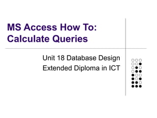 MS Access How To:
Calculate Queries
Unit 18 Database Design
Extended Diploma in ICT
 