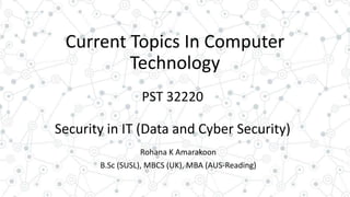 Current Topics In Computer
Technology
PST 32220
Security in IT (Data and Cyber Security)
Rohana K Amarakoon
B.Sc (SUSL), MBCS (UK), MBA (AUS-Reading)
 