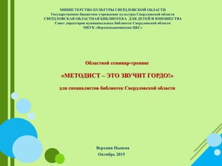 МИНИСТЕРСТВО КУЛЬТУРЫ СВЕРДЛОВСКОЙ ОБЛАСТИ
Государственное бюджетное учреждение культуры Свердловской области
СВЕРДЛОВСКАЯ ОБЛАСТНАЯ БИБЛИОТЕКА ДЛЯ ДЕТЕЙ И ЮНОШЕСТВА
Совет директоров муниципальных библиотек Свердловской области
МКУК «Верхнепышминская ЦБС»
Областной семинар-тренинг
«МЕТОДИСТ – ЭТО ЗВУЧИТ ГОРДО!»
для специалистов библиотек Свердловской области
Верхняя Пышма
Октябрь 2015
 