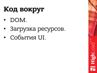 Код вокруг
•  DOM.
•  Загрузка ресурсов.
•  События UI.
 