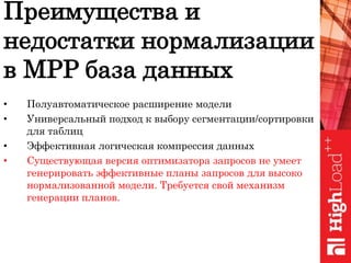 • Полуавтоматическое расширение модели
• Универсальный подход к выбору сегментации/сортировки
для таблиц
• Эффективная логическая компрессия данных
• Существующая версия оптимизатора запросов не умеет
генерировать эффективные планы запросов для высоко
нормализованной модели. Требуется свой механизм
генерации планов.
Преимущества и
недостатки нормализации
в MPP база данных
 