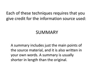 A summary includes just the main points of
the source material, and it is also written in
your own words. A summary is usually
shorter in length than the original.
Each of these techniques requires that you
give credit for the information source used:
SUMMARY
 