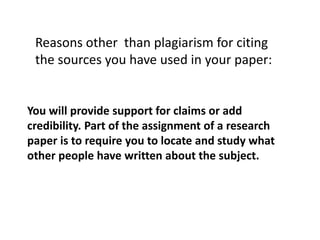 Reasons other than plagiarism for citing
the sources you have used in your paper:
You will provide support for claims or add
credibility. Part of the assignment of a research
paper is to require you to locate and study what
other people have written about the subject.
 