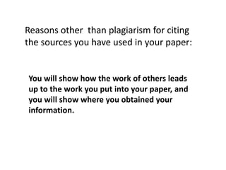 You will show how the work of others leads
up to the work you put into your paper, and
you will show where you obtained your
information.
Reasons other than plagiarism for citing
the sources you have used in your paper:
 
