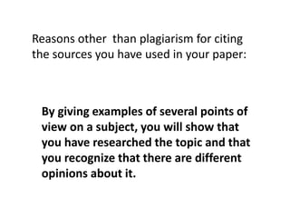 By giving examples of several points of
view on a subject, you will show that
you have researched the topic and that
you recognize that there are different
opinions about it.
Reasons other than plagiarism for citing
the sources you have used in your paper:
 