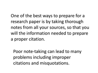 One of the best ways to prepare for a
research paper is by taking thorough
notes from all your sources, so that you
will the information needed to prepare
a proper citation.
Poor note-taking can lead to many
problems including improper
citations and misquotations.
 