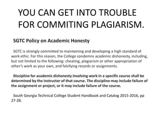 SGTC Policy on Academic Honesty
SGTC is strongly committed to maintaining and developing a high standard of
work ethic. For this reason, the College condemns academic dishonesty, including,
but not limited to the following: cheating, plagiarism or other appropriation of
other’s work as your own, and falsifying records or assignments.
Discipline for academic dishonesty involving work in a specific course shall be
determined by the instructor of that course. The discipline may include failure of
the assignment or project, or it may include failure of the course.
South Georgia Technical College Student Handbook and Catalog 2015-2016, pp
27-28.
YOU CAN GET INTO TROUBLE
FOR COMMITING PLAGIARISM.
 
