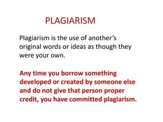 Plagiarism is the use of another’s
original words or ideas as though they
were your own.
Any time you borrow something
developed or created by someone else
and do not give that person proper
credit, you have committed plagiarism.
PLAGIARISM
 