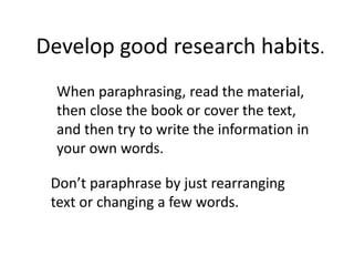 When paraphrasing, read the material,
then close the book or cover the text,
and then try to write the information in
your own words.
Don’t paraphrase by just rearranging
text or changing a few words.
Develop good research habits.
 