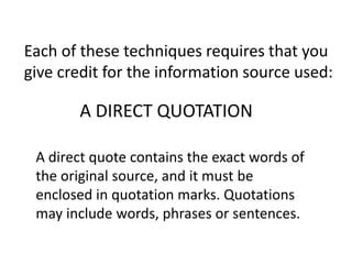 Each of these techniques requires that you
give credit for the information source used:
A direct quote contains the exact words of
the original source, and it must be
enclosed in quotation marks. Quotations
may include words, phrases or sentences.
A DIRECT QUOTATION
 