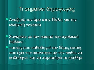 Τι σημαίνει δημαγωγός;Τι σημαίνει δημαγωγός;
Αναζητώ τον όρο στηνΑναζητώ τον όρο στην ΠύληΠύλη για τηνγια την
ελληνική γλώσσαελληνική γλώσσα
Συγκρίνω με τον ορισμό του σχολικούΣυγκρίνω με τον ορισμό του σχολικού
βιβλίου :βιβλίου :
«αυτός που καθοδηγεί τον δήμο, αυτός«αυτός που καθοδηγεί τον δήμο, αυτός
που έχει την ικανότητα με την πειθώ ναπου έχει την ικανότητα με την πειθώ να
καθοδηγεί και να παρασύρει τα πλήθη»καθοδηγεί και να παρασύρει τα πλήθη»
 