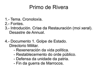 Primo de Rivera
1.- Tema. Cronoloxía.
2.- Fontes.
3.- Introdución. Crise da Restauración (moi xeral).
Desastre de Annual.
4.- Documento 1. Golpe de Estado.
Directorio Militar.
- Rexeneración da vida política.
- Restablecemento do orde público.
- Defensa da unidade da patria.
- Fin da guerra de Marrocos.
