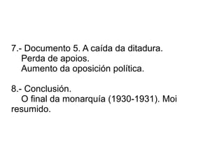 7.- Documento 5. A caída da ditadura.
Perda de apoios.
Aumento da oposición política.
8.- Conclusión.
O final da monarquía (1930-1931). Moi
resumido.