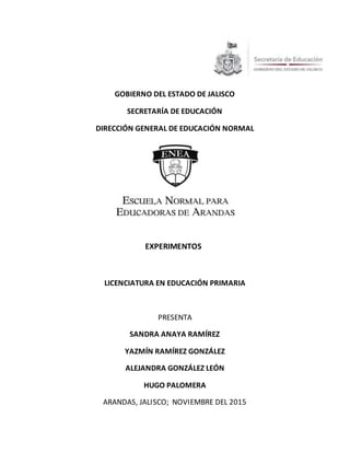 GOBIERNO DEL ESTADO DE JALISCO
SECRETARÍA DE EDUCACIÓN
DIRECCIÓN GENERAL DE EDUCACIÓN NORMAL
EXPERIMENTOS
LICENCIATURA EN EDUCACIÓN PRIMARIA
PRESENTA
SANDRA ANAYA RAMÍREZ
YAZMÍN RAMÍREZ GONZÁLEZ
ALEJANDRA GONZÁLEZ LEÓN
HUGO PALOMERA
ARANDAS, JALISCO; NOVIEMBRE DEL 2015
 