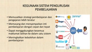 KEGUNAAN SISTEM PENGURUSAN
PEMBELAJARAN
• Memusatkan strategi pembelajaran dan
pengajaran lebih teratur
• Memasang dan menyampaikan inti
pembelajaran dengan cepat dan tepat
• Dapat menggabungkan kesemua
maklumat latihan ke dalam satu sistem
• Meningkatkan kebolehan dalam
pembelajaran
 