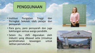 PENGGUNAAN
• Institusi Pengajian Tinggi dan
Peringkat Sekolah oleh pelajar dan
pensyarah
• Para guru, para pensyarah dan juga
kakitangan semua warga pendidik.
• Selain itu, LMS digunakan oleh
industri yang dikawal selia (misalnya
perkhidmatan kewangan untuk
latihan pematuhan.
 