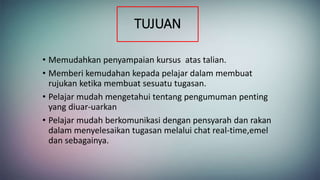 TUJUAN
• Memudahkan penyampaian kursus atas talian.
• Memberi kemudahan kepada pelajar dalam membuat
rujukan ketika membuat sesuatu tugasan.
• Pelajar mudah mengetahui tentang pengumuman penting
yang diuar-uarkan
• Pelajar mudah berkomunikasi dengan pensyarah dan rakan
dalam menyelesaikan tugasan melalui chat real-time,emel
dan sebagainya.
 