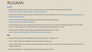 RUJUKAN
INTERNET
• Abdul Razak Bin Idris & Mohd Fitri Bin Ahmad (2007). Pembangunan sistem pengurusan pembelajaran. Dicapai pada ogos 29, 2015 daripada
http://eprints.utm.my/11921/1/Pembangunan_Sistem_Pengurusan_Pembelajaran.pdf
• Mohammad Farhan. et.al (2011). Kajian pengurusan dan pembelajaran pelajar. Dicapai pada Ogos 29, 2015 daripada http://www.slideshare.net/shockgadof/pengurusan-
pembelajaran-kumpulan?related=3
• Portal rasmi KPM (2015). Sistem pengurusan pembelajaran-SPP (LMS). Dicapai pada Ogas 30), 2015 daripada
http://spp.moe.edu.my/course/category.php?id=62&lang=ms
• Pusat Perkembangan Kurikulum (2001). Penggunaan teknologi maklumat dan komunikasi (ICT) dalam pengajaran dan pembelajaran. Malaysia: Pusat Perkembangan
Kurikulum . DIcapai pada Ogos 30, 2015 daripada [web access: http://www.moe.gov.my/bpk/bsk/bpanduan/ict_in_pnp.pdf ]
• Rosmahani wahab (2011, Oktober 08). Sistem pengurusan pembelajaran. Dicapai pada ogos 29, 2015 daripada
http://rosmahaniabdwahab256.blogspot.com/2011/10/sistem-pengurusan-pembelajaran_08.html
BUKU
• Abdul Rahim Selamat [1996]. Kemahiran Belajar Dalam KBSM Dan KBSR. Kuala Lumpur: Penerbitan Al-Azim.
• Ibrahim, A. (2000). Pengajaran dan pembelajaran maya: menangani perubahan. Kuala Lumpur
• Jamaludin Mohaiadin (2000). Isu dan Implikasi “E-Learning Terhadap Sistem Pendidikan. Potensi dan Cabaran Dalam Pembelajaran Maya dan Elektronik. Konvensyen
Teknologi Pendidikan Ke-13.
• Sharifah Alwiah Alsagoff (1987). Teknologi pengajaran. Kuala Lumpur: Dewan Bahasa dan Pustaka.
 