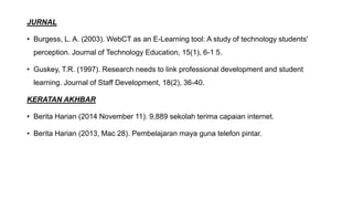 JURNAL
• Burgess, L. A. (2003). WebCT as an E-Learning tool: A study of technology students'
perception. Journal of Technology Education, 15(1), 6-1 5.
• Guskey, T.R. (1997). Research needs to link professional development and student
learning. Journal of Staff Development, 18(2), 36-40.
KERATAN AKHBAR
• Berita Harian (2014 November 11). 9,889 sekolah terima capaian internet.
• Berita Harian (2013, Mac 28). Pembelajaran maya guna telefon pintar.
 