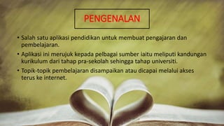 PENGENALAN
• Salah satu aplikasi pendidikan untuk membuat pengajaran dan
pembelajaran.
• Aplikasi ini merujuk kepada pelbagai sumber iaitu meliputi kandungan
kurikulum dari tahap pra-sekolah sehingga tahap universiti.
• Topik-topik pembelajaran disampaikan atau dicapai melalui akses
terus ke internet.
 