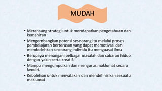 MUDAH
• Merancang strategi untuk mendapatkan pengetahuan dan
kemahiran
• Mengembangkan potensi seseorang itu melalui proses
pembelajaran berterusan yang dapat memotivasi dan
membolehkan seseorang individu itu menguasai ilmu
• Berupaya menangani pelbagai masalah dan cabaran hidup
dengan yakin serta kreatif.
• Mampu mengumpulkan dan mengurus maklumat secara
kendiri.
• Kebolehan untuk menyatakan dan mendefinisikan sesuatu
maklumat
 