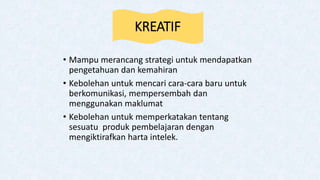 KREATIF
• Mampu merancang strategi untuk mendapatkan
pengetahuan dan kemahiran
• Kebolehan untuk mencari cara-cara baru untuk
berkomunikasi, mempersembah dan
menggunakan maklumat
• Kebolehan untuk memperkatakan tentang
sesuatu produk pembelajaran dengan
mengiktirafkan harta intelek.
 