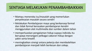SENTIASA MELAKUKAN PENAMBAHBAIKKAN
• Mampu meneroka isu/masalah yang memerlukan
penyelesaian masalah secara sendiri
• Melakukan Pembelajaran maya yang berkonsep formal
dan tidak formal berasakan pembelajaran kendiri
menggunakan alat multimedia dan sumber dalam talian
• memperluaskan pengalaman hidup supaya individu itu
berupaya menangani pelbagai cabaran hidup dengan
yakin serta kreatif.
• meningkatkan sinergi antara pekerja dan membolehkan
pembelajaran menjadi lebih berkesan dan cekap.
 