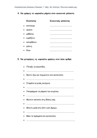 Επαναληπτικές Ασκήσεις Γλώσσας Γ΄ τάξη, 8η Ενότητα: Έλα στην παρέα μας
4. Να γράψεις τα παρακάτω ρήματα στον συνοπτικό μέλλοντα.
Ενεστώτας Συνοπτικός μέλλοντας
 κλείνουμε …………………………………………..
 ακούτε …………………………………………..
 μαθαίνω …………………………………………..
 κερδίζετε …………………………………………..
 κατορθώνει …………………………………………..
 χάνεις …………………………………………..
 δίνω …………………………………………..
5. Να μεταφέρεις τις παρακάτω φράσεις στον άλλο αριθμό.
 Πέταξε τα σκουπίδια.
 ……………………………………………………………………………………………..
 Βγείτε έξω και περιμένετε στο αυτοκίνητο.
 ………………………………………………………………………………………………
 Σταμάτα να μιλάς συνέχεια.
 ………………………………………………………………………………………………
 Υπογράμμισε τα ρήματα του κειμένου.
 ………………………………………………………………………………………………
 Μείνετε ακίνητοι στις θέσεις σας.
 ……………………………………………………………………………………………….
 Μπείτε μέσα στο σπίτι γιατί βρέχει.
 ……………………………………………………………………………………………….
 Βάλε τα πράγματα στο αυτοκίνητο.
 ………………………………………………………………………………………………..
 