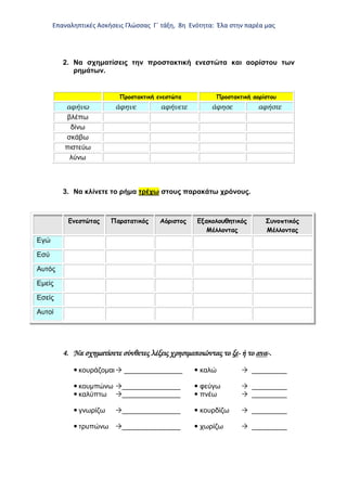 Επαναληπτικές Ασκήσεις Γλώσσας Γ΄ τάξη, 8η Ενότητα: Έλα στην παρέα μας
2. Να σχηματίσεις την προστακτική ενεστώτα και αορίστου των
ρημάτων.
Προστακτική ενεστώτα Προστακτική αορίστου
αφήνω άφηνε αφήνετε άφησε αφήστε
βλέπω
δίνω
σκάβω
πιστεύω
λύνω
3. Να κλίνετε το ρήμα τρέχω στους παρακάτω χρόνους.
Ενεστώτας Παρατατικός Αόριστος Εξακολουθητικός
Μέλλοντας
Συνοπτικός
Μέλλοντας
Εγώ
Εσύ
Αυτός
Εμείς
Εσείς
Αυτοί
4. Να σχηματίσετε σύνθετες λέξεις χρησιμοποιώντας το ξε- ή το ανα-.
 κουράζομαι _______________  καλώ  _________
 κουμπώνω _______________  φεύγω  _________
 καλύπτω _______________  πνέω  _________
 γνωρίζω _______________  κουρδίζω  _________
 τρυπώνω _______________  χωρίζω  _________
 